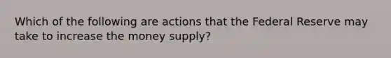 Which of the following are actions that the Federal Reserve may take to increase the money supply?