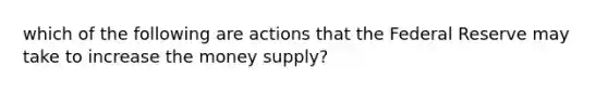 which of the following are actions that the Federal Reserve may take to increase the money supply?