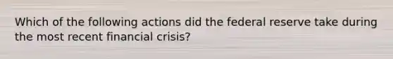 Which of the following actions did the federal reserve take during the most recent financial crisis?