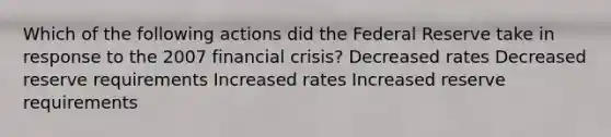 Which of the following actions did the Federal Reserve take in response to the 2007 financial crisis? Decreased rates Decreased reserve requirements Increased rates Increased reserve requirements