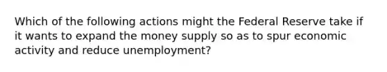 Which of the following actions might the Federal Reserve take if it wants to expand the money supply so as to spur economic activity and reduce unemployment?