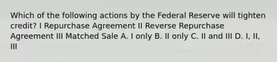 Which of the following actions by the Federal Reserve will tighten credit? I Repurchase Agreement II Reverse Repurchase Agreement III Matched Sale A. I only B. II only C. II and III D. I, II, III