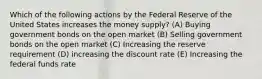 Which of the following actions by the Federal Reserve of the United States increases the money supply? (A) Buying government bonds on the open market (B) Selling government bonds on the open market (C) Increasing the reserve requirement (D) increasing the discount rate (E) Increasing the federal funds rate