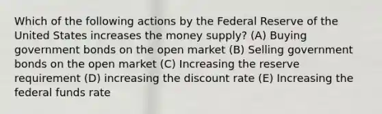 Which of the following actions by the Federal Reserve of the United States increases the money supply? (A) Buying government bonds on the open market (B) Selling government bonds on the open market (C) Increasing the reserve requirement (D) increasing the discount rate (E) Increasing the federal funds rate