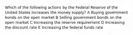 Which of the following actions by the Federal Reserve of the United States increases the money supply? A Buying government bonds on the open market B Selling government bonds on the open market C Increasing the reserve requirement D Increasing the discount rate E Increasing the federal funds rate