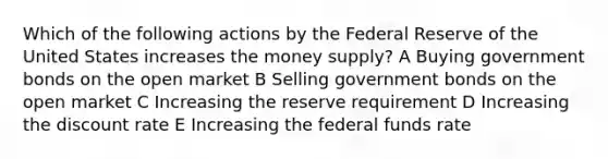 Which of the following actions by the Federal Reserve of the United States increases the money supply? A Buying government bonds on the open market B Selling government bonds on the open market C Increasing the reserve requirement D Increasing the discount rate E Increasing the federal funds rate