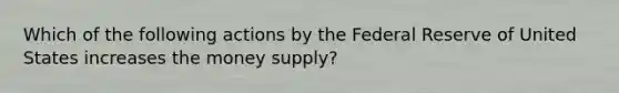 Which of the following actions by the Federal Reserve of United States increases the money supply?