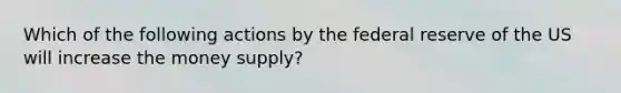 Which of the following actions by the federal reserve of the US will increase the money supply?