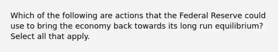 Which of the following are actions that the Federal Reserve could use to bring the economy back towards its long run equilibrium? Select all that apply.