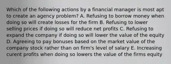 Which of the following actions by a financial manager is most apt to create an agency problem? A. Refusing to borrow money when doing so will create losses for the firm B. Refusing to lower selling prices if doing so will reduce net profits C. Refusing to expand the company if doing so will lower the value of the equity D. Agreeing to pay bonuses based on the market value of the company stock rather than on firm's level of salary E. Increasing curent profits when doing so lowers the value of the firms equity