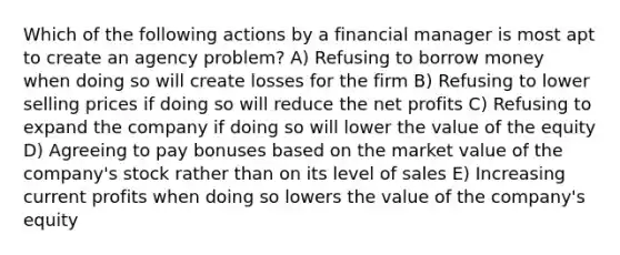 Which of the following actions by a financial manager is most apt to create an agency problem? A) Refusing to borrow money when doing so will create losses for the firm B) Refusing to lower selling prices if doing so will reduce the net profits C) Refusing to expand the company if doing so will lower the value of the equity D) Agreeing to pay bonuses based on the market value of the company's stock rather than on its level of sales E) Increasing current profits when doing so lowers the value of the company's equity