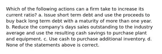 Which of the following actions can a firm take to increase its current ratio? a. Issue short term debt and use the proceeds to buy back long term debt with a maturity of more than one year. b. Reduce the company's days sales outstanding to the industry average and use the resulting cash savings to purchase plant and equipment. c. Use cash to purchase additional inventory. d. None of the statements above is correct.