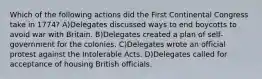 Which of the following actions did the First Continental Congress take in 1774? A)Delegates discussed ways to end boycotts to avoid war with Britain. B)Delegates created a plan of self-government for the colonies. C)Delegates wrote an official protest against the Intolerable Acts. D)Delegates called for acceptance of housing British officials.