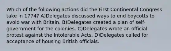 Which of the following actions did the First Continental Congress take in 1774? A)Delegates discussed ways to end boycotts to avoid war with Britain. B)Delegates created a plan of self-government for the colonies. C)Delegates wrote an official protest against the Intolerable Acts. D)Delegates called for acceptance of housing British officials.