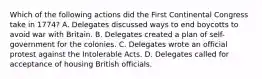 Which of the following actions did the First Continental Congress take in 1774? A. Delegates discussed ways to end boycotts to avoid war with Britain. B. Delegates created a plan of self-government for the colonies. C. Delegates wrote an official protest against the Intolerable Acts. D. Delegates called for acceptance of housing British officials.