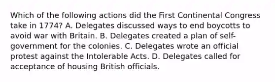 Which of the following actions did the First Continental Congress take in 1774? A. Delegates discussed ways to end boycotts to avoid war with Britain. B. Delegates created a plan of self-government for the colonies. C. Delegates wrote an official protest against the Intolerable Acts. D. Delegates called for acceptance of housing British officials.