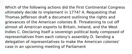 Which of the following actions did the First Continental Congress ultimately decide to implement in 1774? A. Requesting that Thomas Jefferson draft a document outlining the rights and grievances of the American colonies B. Threatening to cut off almost all American exports to Britain, Ireland, and the West Indies C. Declaring itself a sovereign political body composed of representatives from each colony's assembly D. Sending a delegation of representatives to make the American colonies' case in an upcoming meeting of Parliament