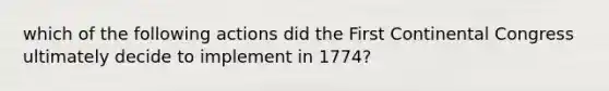 which of the following actions did the First Continental Congress ultimately decide to implement in 1774?