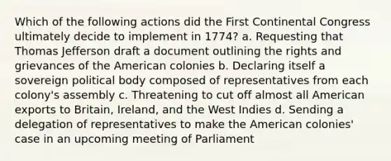 Which of the following actions did the First Continental Congress ultimately decide to implement in 1774? a. Requesting that Thomas Jefferson draft a document outlining the rights and grievances of the American colonies b. Declaring itself a sovereign political body composed of representatives from each colony's assembly c. Threatening to cut off almost all American exports to Britain, Ireland, and the West Indies d. Sending a delegation of representatives to make the American colonies' case in an upcoming meeting of Parliament