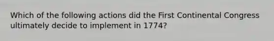 Which of the following actions did the First Continental Congress ultimately decide to implement in 1774?