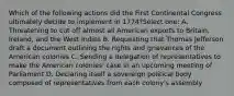 Which of the following actions did the First Continental Congress ultimately decide to implement in 1774?Select one: A. Threatening to cut off almost all American exports to Britain, Ireland, and the West Indies B. Requesting that Thomas Jefferson draft a document outlining the rights and grievances of the American colonies C. Sending a delegation of representatives to make the American colonies' case in an upcoming meeting of Parliament D. Declaring itself a sovereign political body composed of representatives from each colony's assembly