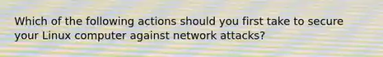 Which of the following actions should you first take to secure your Linux computer against network attacks?