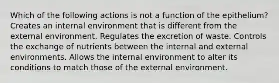 Which of the following actions is not a function of the epithelium? Creates an internal environment that is different from the external environment. Regulates the excretion of waste. Controls the exchange of nutrients between the internal and external environments. Allows the internal environment to alter its conditions to match those of the external environment.