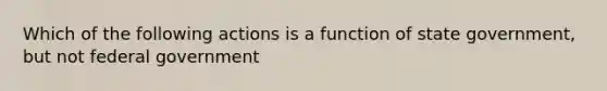 Which of the following actions is a function of state government, but not federal government