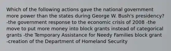 Which of the following actions gave the national government more power than the states during George W. Bush's presidency? -the government response to the economic crisis of 2008 -the move to put more money into block grants instead of categorical grants -the Temporary Assistance for Needy Families block grant -creation of the Department of Homeland Security