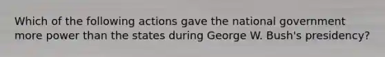 Which of the following actions gave the national government more power than the states during George W. Bush's presidency?