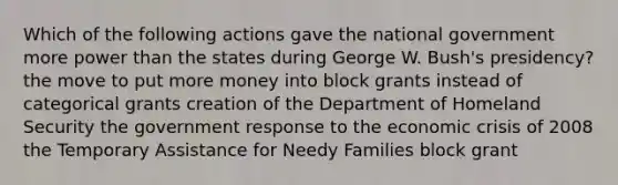 Which of the following actions gave the national government more power than the states during George W. Bush's presidency? the move to put more money into block grants instead of categorical grants creation of the Department of Homeland Security the government response to the economic crisis of 2008 the Temporary Assistance for Needy Families block grant