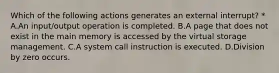 Which of the following actions generates an external interrupt? * A.An input/output operation is completed. B.A page that does not exist in the main memory is accessed by the virtual storage management. C.A system call instruction is executed. D.Division by zero occurs.