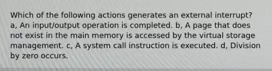 Which of the following actions generates an external interrupt? a, An input/output operation is completed. b, A page that does not exist in the main memory is accessed by the virtual storage management. c, A system call instruction is executed. d, Division by zero occurs.