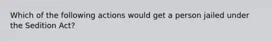 Which of the following actions would get a person jailed under the Sedition Act?