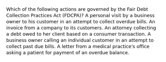 Which of the following actions are governed by the Fair Debt Collection Practices Act (FDCPA)? A personal visit by a business owner to his customer in an attempt to collect overdue bills. An invoice from a company to its customers. An attorney collecting a debt owed to her client based on a consumer transaction. A business owner calling an individual customer in an attempt to collect past due bills. A letter from a medical practice's office asking a patient for payment of an overdue balance.