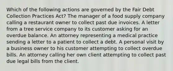 Which of the following actions are governed by the Fair Debt Collection Practices Act? The manager of a food supply company calling a restaurant owner to collect past due invoices. A letter from a tree service company to its customer asking for an overdue balance. An attorney representing a medical practice sending a letter to a patient to collect a debt. A personal visit by a business owner to his customer attempting to collect overdue bills. An attorney calling her own client attempting to collect past due legal bills from the client.