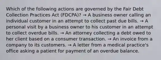 Which of the following actions are governed by the Fair Debt Collection Practices Act (FDCPA)? → A business owner calling an individual customer in an attempt to collect past due bills. → A personal visit by a business owner to his customer in an attempt to collect overdue bills. → An attorney collecting a debt owed to her client based on a consumer transaction. → An invoice from a company to its customers. → A letter from a medical practice's office asking a patient for payment of an overdue balance.