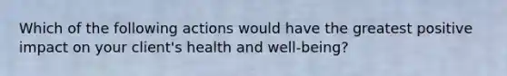 Which of the following actions would have the greatest positive impact on your client's health and well-being?