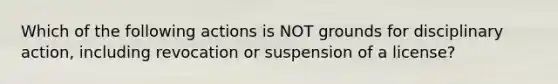 Which of the following actions is NOT grounds for disciplinary action, including revocation or suspension of a license?