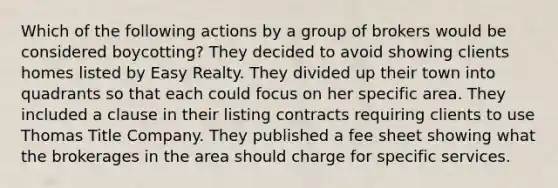 Which of the following actions by a group of brokers would be considered boycotting? They decided to avoid showing clients homes listed by Easy Realty. They divided up their town into quadrants so that each could focus on her specific area. They included a clause in their listing contracts requiring clients to use Thomas Title Company. They published a fee sheet showing what the brokerages in the area should charge for specific services.