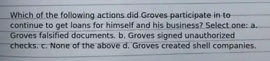 Which of the following actions did Groves participate in to continue to get loans for himself and his business? Select one: a. Groves falsified documents. b. Groves signed unauthorized checks. c. None of the above d. Groves created shell companies.