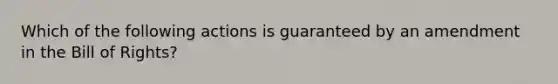 Which of the following actions is guaranteed by an amendment in the Bill of Rights?