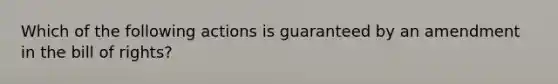 Which of the following actions is guaranteed by an amendment in the bill of rights?