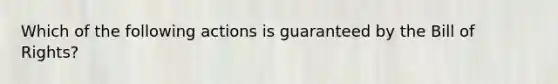 Which of the following actions is guaranteed by the Bill of Rights?