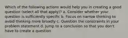 Which of the following actions would help you in creating a good question (select all that apply)? a. Consider whether your question is sufficiently specific b. Focus on narrow thinking to avoid thinking more broadly c. Question the constraints in your problem statement d. Jump to a conclusion so that you don't have to create a question