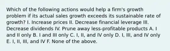 Which of the following actions would help a firm's growth problem if its actual sales growth exceeds its sustainable rate of growth? I. Increase prices II. Decrease financial leverage III. Decrease dividends IV. Prune away less-profitable products A. I and II only B. I and III only C. I, II, and IV only D. I, III, and IV only E. I, II, III, and IV F. None of the above.