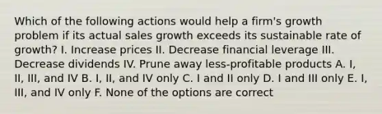 Which of the following actions would help a firm's growth problem if its actual sales growth exceeds its sustainable rate of growth? I. Increase prices II. Decrease financial leverage III. Decrease dividends IV. Prune away less-profitable products A. I, II, III, and IV B. I, II, and IV only C. I and II only D. I and III only E. I, III, and IV only F. None of the options are correct