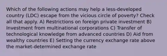 Which of the following actions may help a less-developed country (LDC) escape from the vicious circle of poverty? Check all that apply. A) Restrictions on foreign private investment B) Investment from multinational corporations C) Transfer of technological knowledge from advanced countries D) Aid from wealthy countries E) Setting the currency exchange rate above the market-determined exchange rate