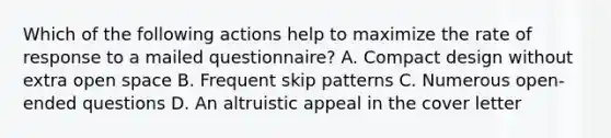 Which of the following actions help to maximize the rate of response to a mailed questionnaire? A. Compact design without extra open space B. Frequent skip patterns C. Numerous open-ended questions D. An altruistic appeal in the cover letter