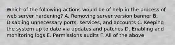 Which of the following actions would be of help in the process of web server hardening? A. Removing server version banner B. Disabling unnecessary ports, services, and accounts C. Keeping the system up to date via updates and patches D. Enabling and monitoring logs E. Permissions audits F. All of the above